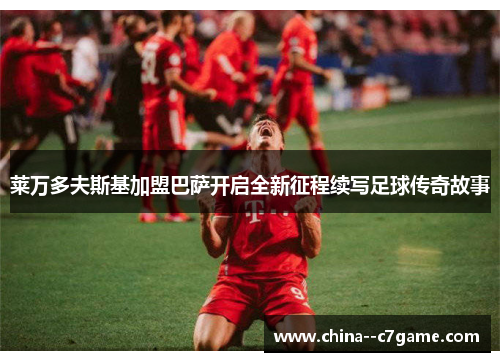 莱万多夫斯基加盟巴萨开启全新征程续写足球传奇故事