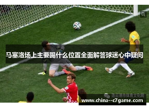 马塞洛场上主要踢什么位置全面解答球迷心中疑问 马塞洛场上主要踢什么位置全面解答球迷心中疑问