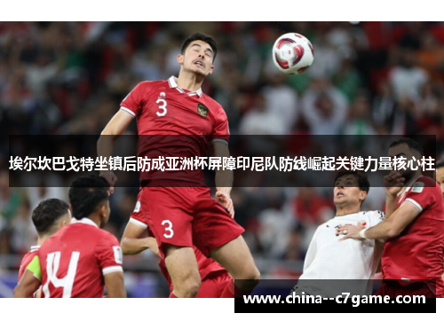 埃尔坎巴戈特坐镇后防成亚洲杯屏障印尼队防线崛起关键力量核心柱