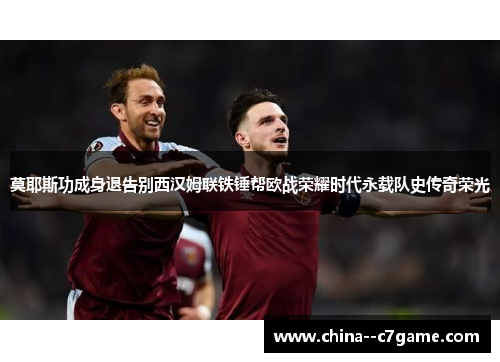 莫耶斯功成身退告别西汉姆联铁锤帮欧战荣耀时代永载队史传奇荣光